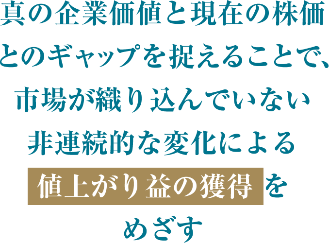 真の企業価値とのギャップを捉えることで、市場が織り込んでいない非連続的な変化による値上がり益の獲得をめざす