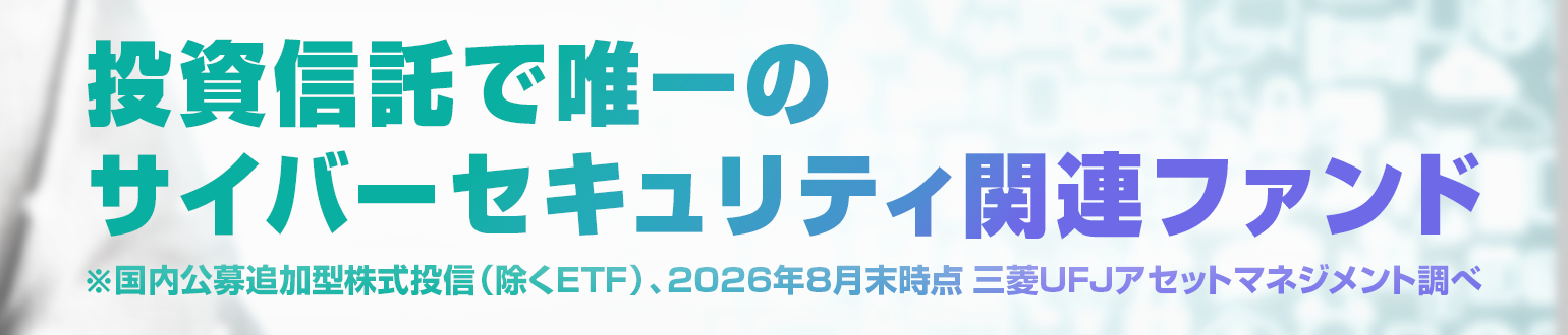 投資信託で唯一のサイバーセキュリティ関連ファンド※国内公募追加型株式投信（除くETF）、2026年8月末時点 三菱UFJアセットマネジメント調べ