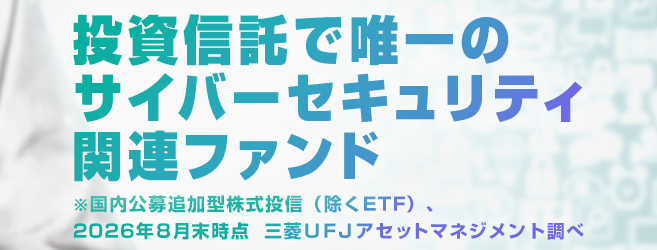 投資信託で唯一のサイバーセキュリティ関連ファンド※国内公募追加型株式投信（除くETF）、2026年8月末時点 三菱UFJアセットマネジメント調べ