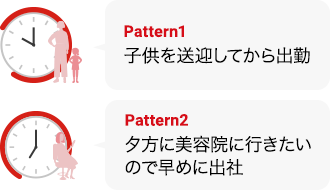 Pattern1子供を送迎してから出勤 Pattern2夕方に美容院に行きたいので  早めに出社